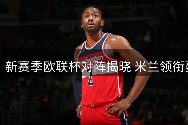 新赛季欧联杯对阵揭晓 米兰领衔豪强争霸